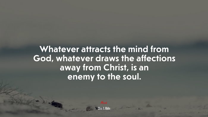 Whatever attracts the mind from God, whatever draws the affections away from Christ, is an enemy to the soul. | Ellen G. White quote