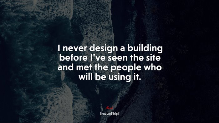 I never design a building before I’ve seen the site and met the people who will be using it. | Frank Lloyd Wright quote