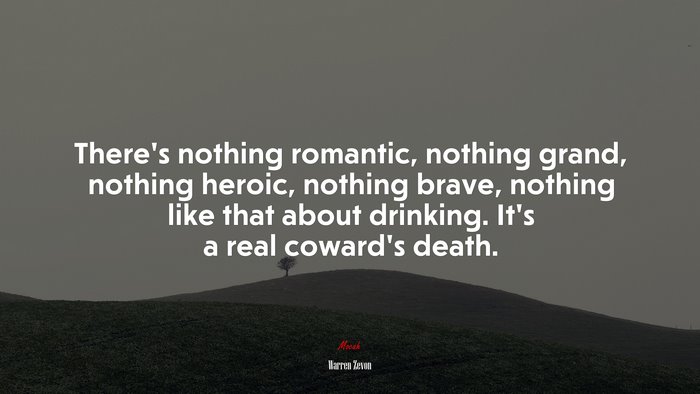 There’s nothing romantic, nothing grand, nothing heroic, nothing brave, nothing like that about drinking. It’s a real coward’s death. | Warren Zevon quote