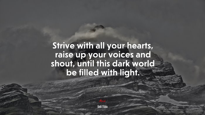 Strive with all your hearts, raise up your voices and shout, until this dark world be filled with light. | Abdul-Bahá quote