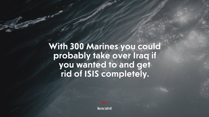 With 300 Marines you could probably take over Iraq if you wanted to and get rid of ISIS completely. | Marcus Luttrell quote