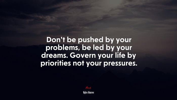 Don’t be pushed by your problems, be led by your dreams. Govern your life by priorities not your pressures. | Myles Munroe quote