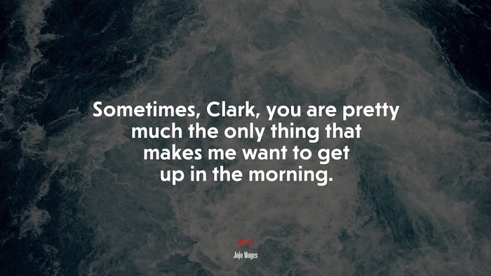 Sometimes, Clark, you are pretty much the only thing that makes me want to get up in the morning. | Jojo Moyes quote