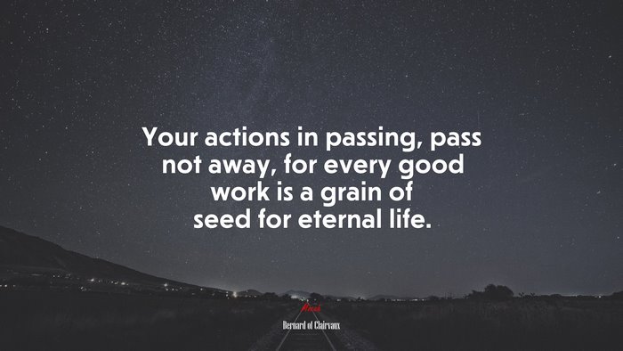 Your actions in passing, pass not away, for every good work is a grain of seed for eternal life. | Bernard of Clairvaux quote