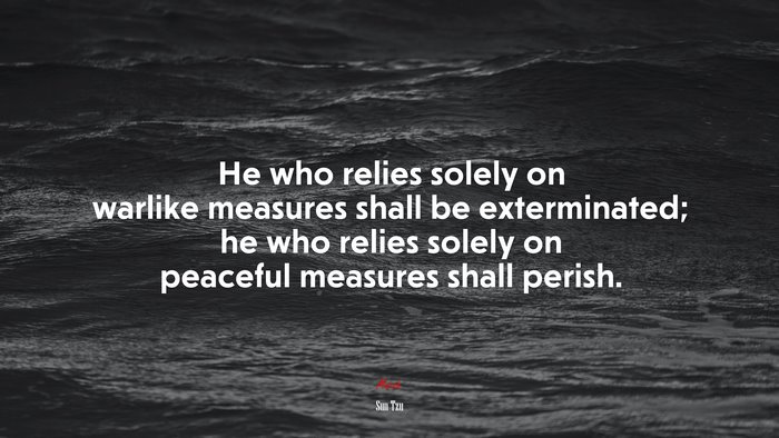 He who relies solely on warlike measures shall be exterminated; he who relies solely on peaceful measures shall perish. | Sun Tzu quote