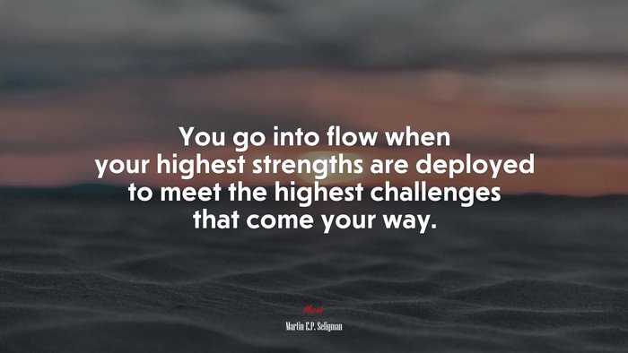 You go into flow when your highest strengths are deployed to meet the highest challenges that come your way. | Martin E.P. Seligman quote