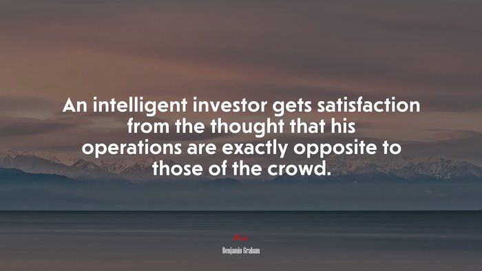 An intelligent investor gets satisfaction from the thought that his operations are exactly opposite to those of the crowd. | Benjamin Graham quote