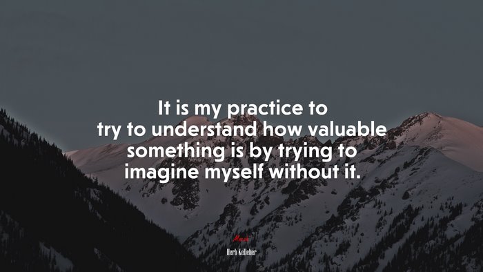 It is my practice to try to understand how valuable something is by trying to imagine myself without it. | Herb Kelleher quote