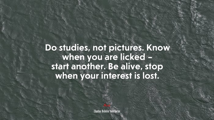 Do studies, not pictures. Know when you are licked – start another. Be alive, stop when your interest is lost. | Charles Webster Hawthorne quote