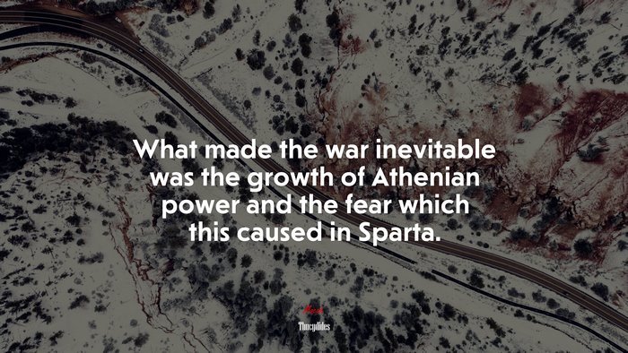 What made the war inevitable was the growth of Athenian power and the fear which this caused in Sparta. | Thucydides quote