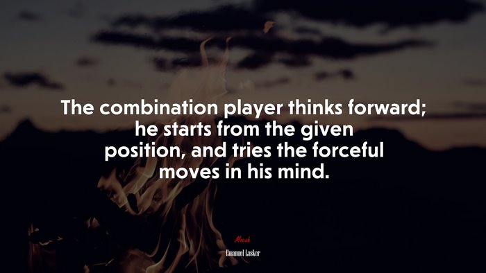 The combination player thinks forward; he starts from the given position, and tries the forceful moves in his mind. | Emanuel Lasker quote