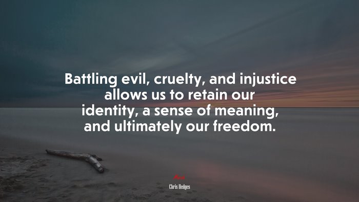 Battling evil, cruelty, and injustice allows us to retain our identity, a sense of meaning, and ultimately our freedom. | Chris Hedges quote