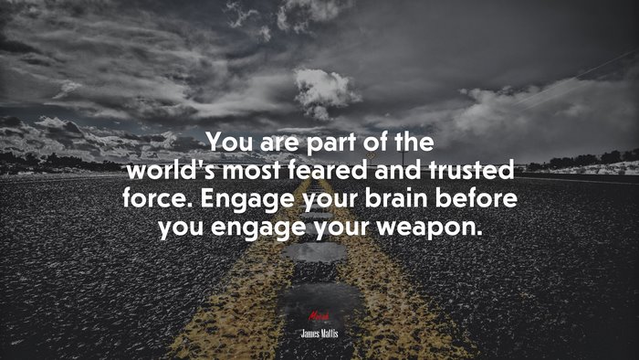 You are part of the world’s most feared and trusted force. Engage your brain before you engage your weapon. | James Mattis quote