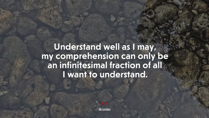 Understand well as I may, my comprehension can only be an infinitesimal fraction of all I want to understand. | Ada Lovelace quote