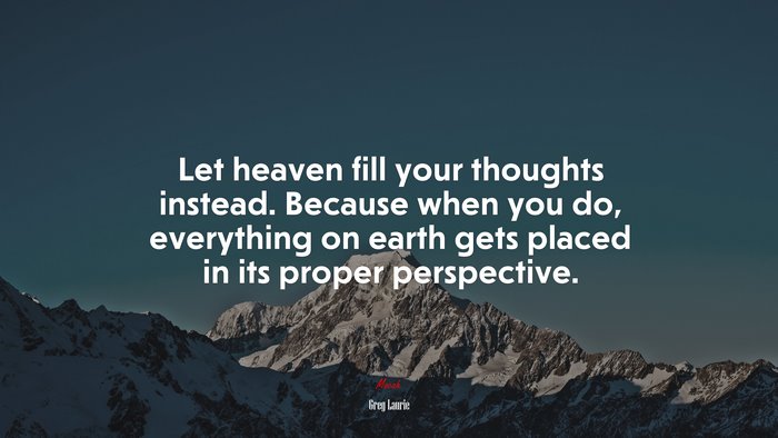 Let heaven fill your thoughts instead. Because when you do, everything on earth gets placed in its proper perspective. | Greg Laurie quote