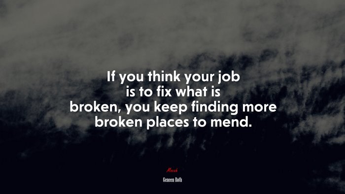 If you think your job is to fix what is broken, you keep finding more broken places to mend. | Geneen Roth quote