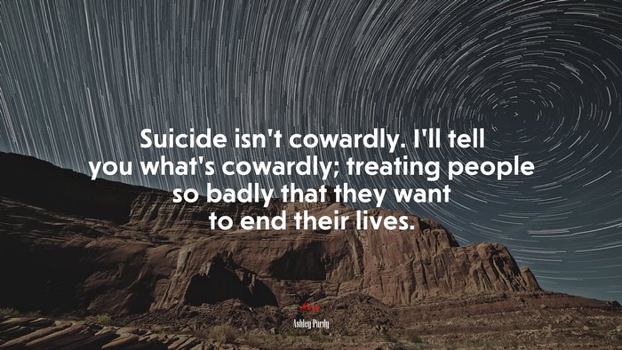 Suicide isn’t cowardly. I’ll tell you what’s cowardly; treating people so badly that they want to end their lives. | Ashley Purdy quote