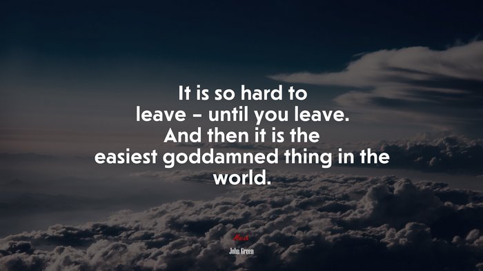 It is so hard to leave – until you leave. And then it is the easiest goddamned thing in the world. | John Green quote