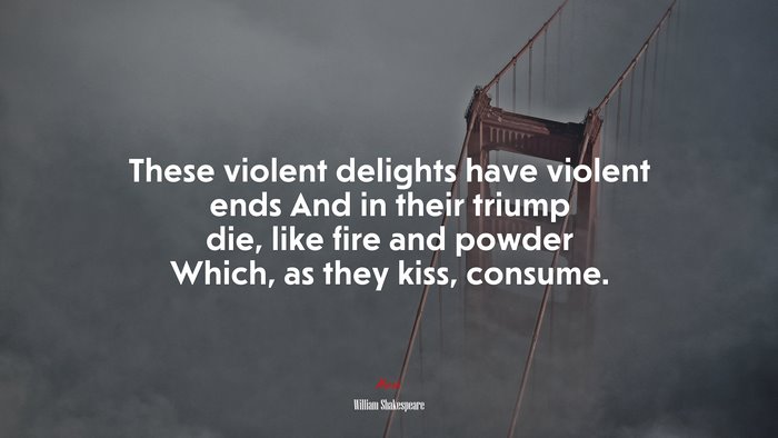 These violent delights have violent ends And in their triump die, like fire and powder Which, as they kiss, consume. | William Shakespeare quote