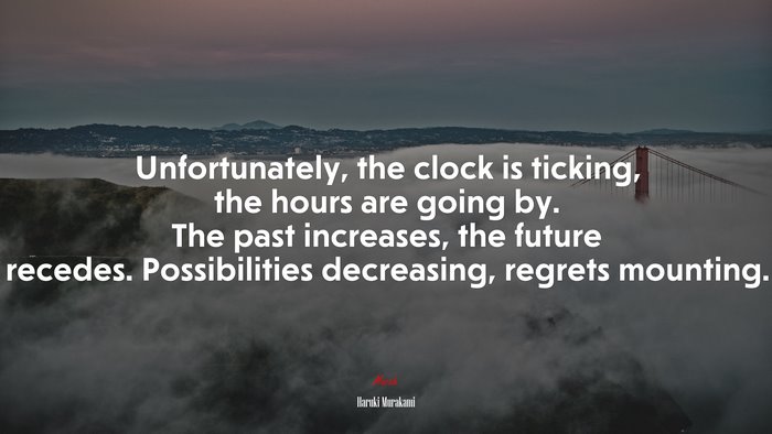 Unfortunately, the clock is ticking, the hours are going by. The past increases, the future recedes. Possibilities decreasing, regrets mounting. | Haruki Murakami quote