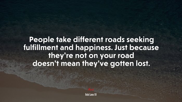 People take different roads seeking fulfillment and happiness. Just because they’re not on your road doesn’t mean they’ve gotten lost. | Dalai Lama XIV quote