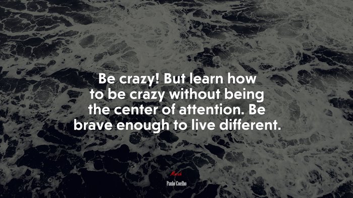Be crazy! But learn how to be crazy without being the center of attention. Be brave enough to live different. | Paulo Coelho quote