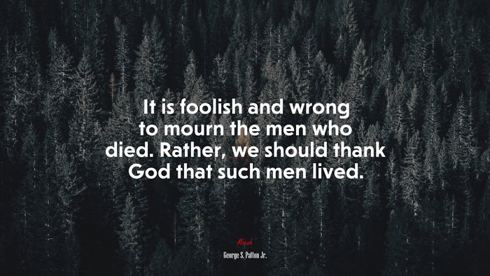 It is foolish and wrong to mourn the men who died. Rather, we should thank God that such men lived. | George S. Patton Jr. quote