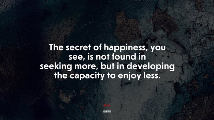 The secret of happiness, you see, is not found in seeking more, but in developing the capacity to enjoy less. | Socrates quote