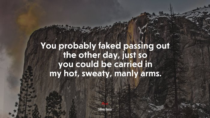 You probably faked passing out the other day, just so you could be carried in my hot, sweaty, manly arms. | Colleen Hoover quote