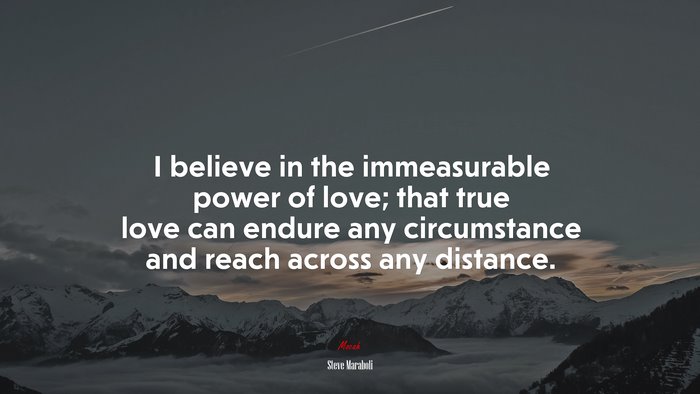 I believe in the immeasurable power of love; that true love can endure any circumstance and reach across any distance. | Steve Maraboli quote