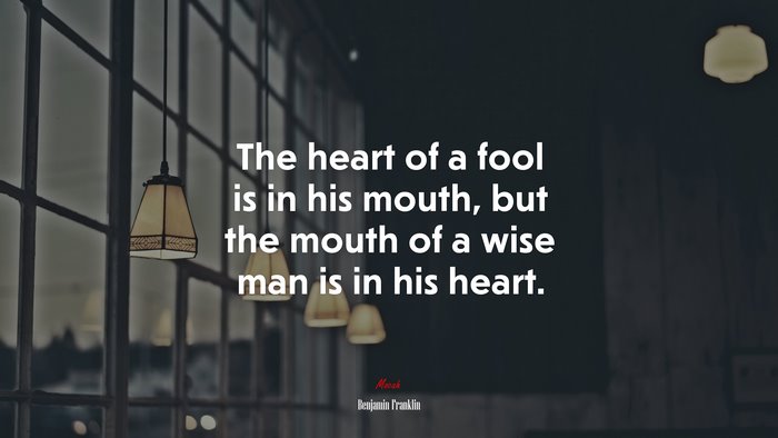 The heart of a fool is in his mouth, but the mouth of a wise man is in his heart. | Benjamin Franklin quote
