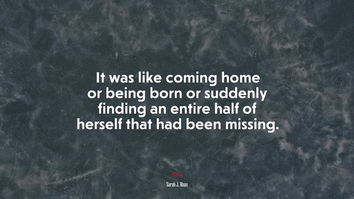 It was like coming home or being born or suddenly finding an entire half of herself that had been missing. | Sarah J. Maas quote