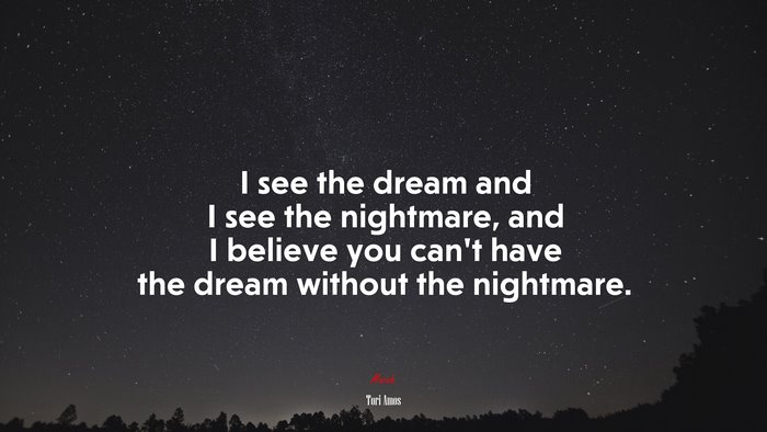 I see the dream and I see the nightmare, and I believe you can’t have the dream without the nightmare. | Tori Amos quote