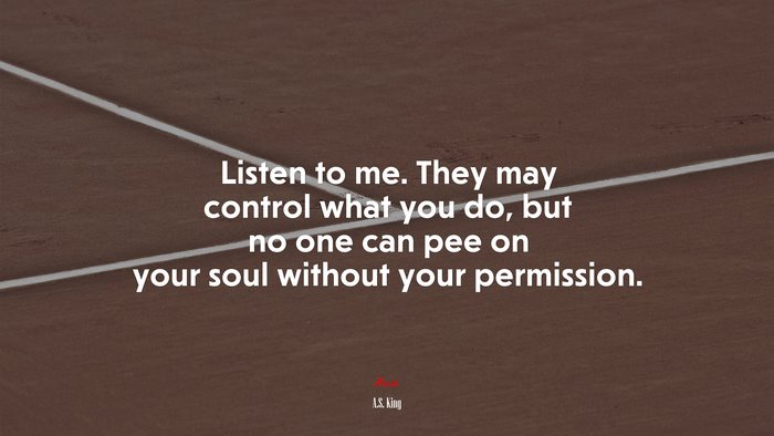 Listen to me. They may control what you do, but no one can pee on your soul without your permission. | A.S. King quote