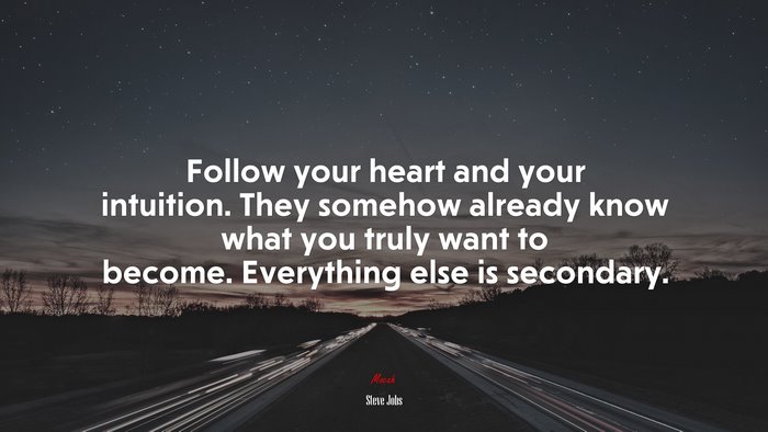 Follow your heart and your intuition. They somehow already know what you truly want to become. Everything else is secondary. | Steve Jobs quote