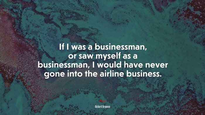 If I was a businessman, or saw myself as a businessman, I would have never gone into the airline business. | Richard Branson quote