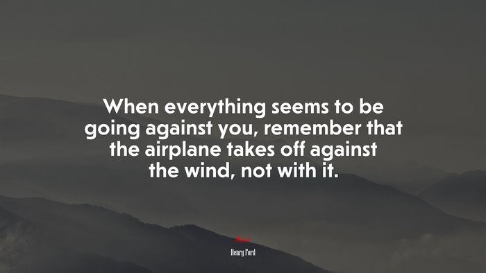 When everything seems to be going against you, remember that the airplane takes off against the wind, not with it. | Henry Ford quote