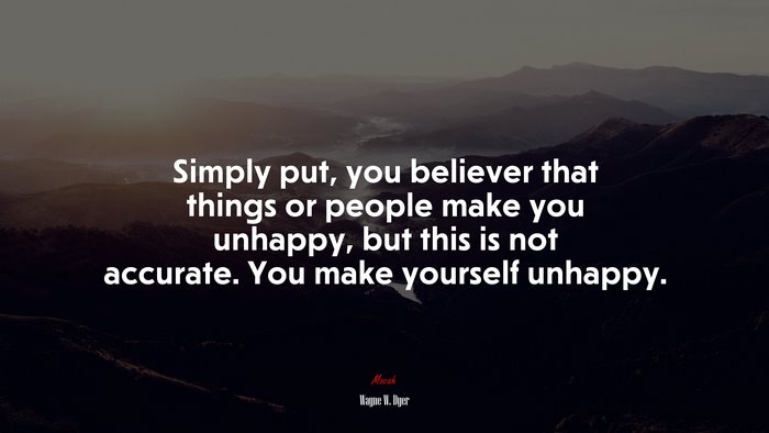 Simply put, you believer that things or people make you unhappy, but this is not accurate. You make yourself unhappy. | Wayne W. Dyer quote