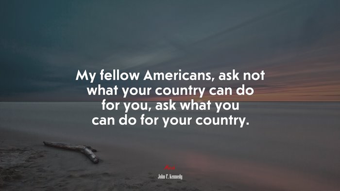 My fellow Americans, ask not what your country can do for you, ask what you can do for your country. | John F. Kennedy quote