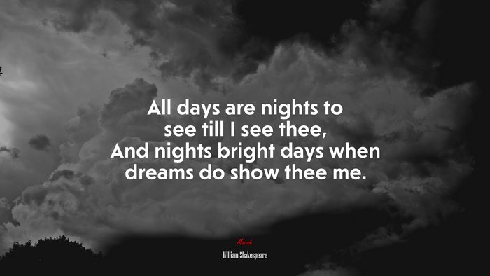 All days are nights to see till I see thee, And nights bright days when dreams do show thee me. | William Shakespeare quote