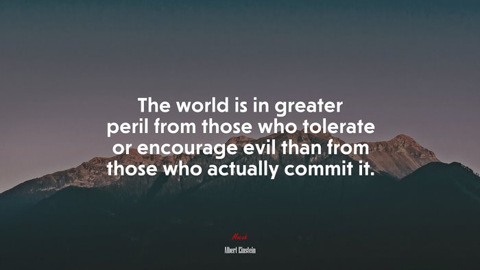 The world is in greater peril from those who tolerate or encourage evil than from those who actually commit it. | Albert Einstein quote