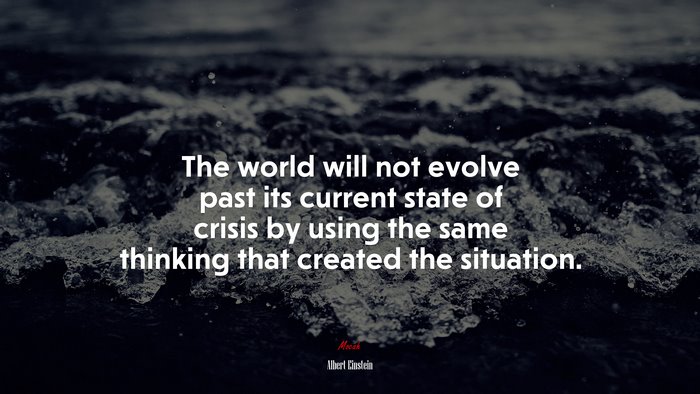The world will not evolve past its current state of crisis by using the same thinking that created the situation. | Albert Einstein quote