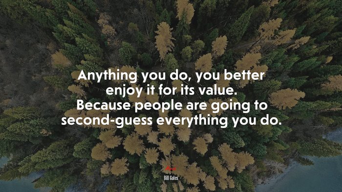 Anything you do, you better enjoy it for its value. Because people are going to second-guess everything you do. | Bill Gates quote