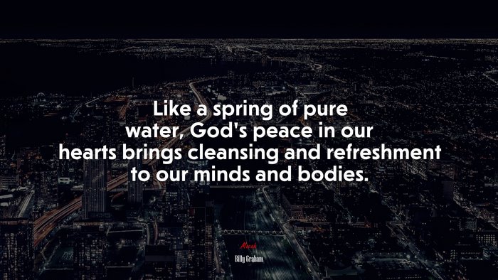 Like a spring of pure water, God’s peace in our hearts brings cleansing and refreshment to our minds and bodies. | Billy Graham quote