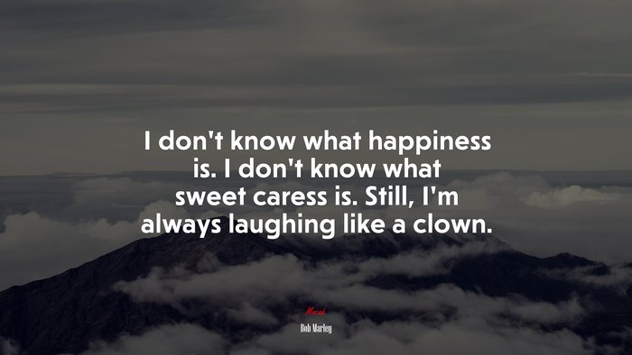 I don’t know what happiness is. I don’t know what sweet caress is. Still, I’m always laughing like a clown. | Bob Marley quote