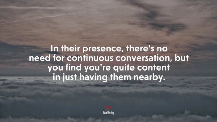 In their presence, there’s no need for continuous conversation, but you find you’re quite content in just having them nearby. | Bob Marley quote