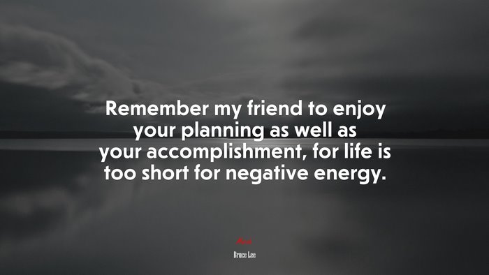 Remember my friend to enjoy your planning as well as your accomplishment, for life is too short for negative energy. | Bruce Lee quote