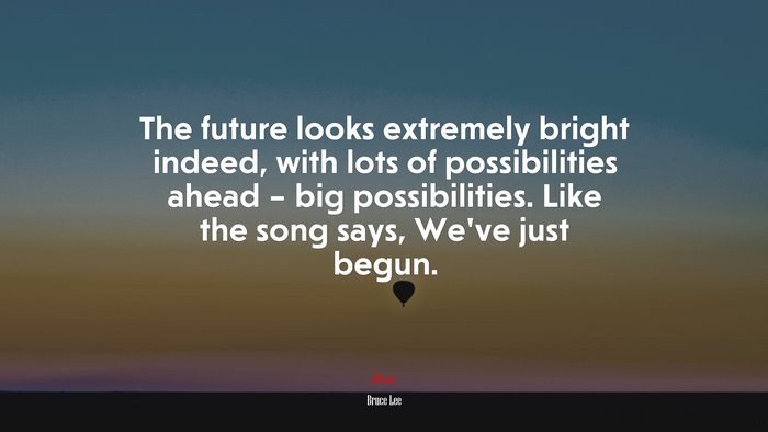 The future looks extremely bright indeed, with lots of possibilities ahead – big possibilities. Like the song says, We’ve just begun. | Bruce Lee quote