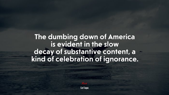 The dumbing down of America is evident in the slow decay of substantive content, a kind of celebration of ignorance. | Carl Sagan quote