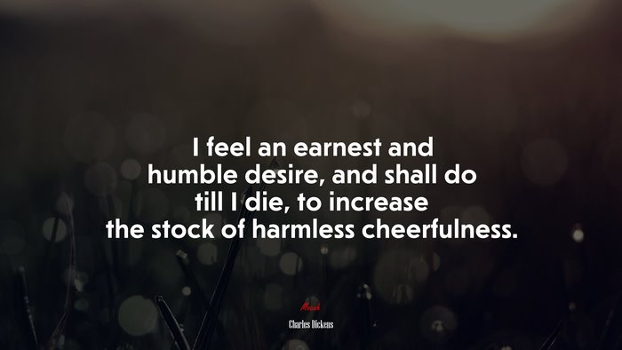 I feel an earnest and humble desire, and shall do till I die, to increase the stock of harmless cheerfulness. | Charles Dickens quote